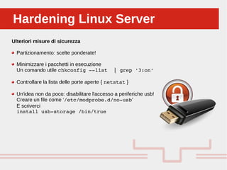 Perché sono cosi forti:Hardening Linux ServerHardening Linux Server
Ulteriori misure di sicurezza
Partizionamento: scelte ponderate!
Minimizzare i pacchetti in esecuzione
Un comando utile chkconfig ­­list  | grep '3:on'
Controllare la lista delle porte aperte { netstat }
Un'idea non da poco: disabilitare l'accesso a periferiche usb!
Creare un file come ‘/etc/modprobe.d/no­usb‘
E scriverci
install usb­storage /bin/true
 