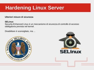 Perché sono cosi forti:Hardening Linux ServerHardening Linux Server
Ulteriori misure di sicurezza
SELinux
Security-Enhanced Linux è un meccanismo di sicurezza di controllo di accesso
obbligatoria prevista nel kernel.
Disabilitare è sconsigliato, ma ...
 