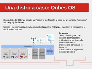 Perché sono cosi forti:Una distro a caso: Qubes OSUna distro a caso: Qubes OS
È una distro GNU/Linux basata su Fedora la cui filosofia si basa su un concetto “semplice”
security by isolation
Utilizza i meccanismi tipici della paravirtualizzazione (XEN) per mandare in esecuzione le
applicazioni lanciate.
la magia
Tenta di coniugare due
concetti contraddittori:
- riduzione al minimo della
quantità di fiducia
(necessaria per isolare le
istanze)
- esecuzione di applicativi
desktop oriented
 