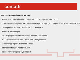 Perché sono cosi forti:contatticontatti
Marco Ferringo - @marco_ferrigno
- Research and consultant in computer security and system enginnering
- IT Infrastructure Engineer e IT Security Manager per il progetto Programma il Futuro (MIUR-CINI)
- Developer of the Italian Debian GNU/Linux HowTos
- SailfisOS Early Adopter
- NaLUG (Napoli Linux Users Group) member (atto finale!)
- ICTTF (International Cyber Threat Task Force) member
- Supporter @ Digital Champions Napoli
- http://marcoferrigno.wordpress.com
- mailto: marcoferrigno@cryptolab.net
 