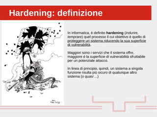 Perché sono cosi forti:Hardening: definizioneHardening: definizione
In informatica, è definito hardening (indurire,
temprare) quel processo il cui obiettivo è quello di
proteggere un sistema riducendo la sua superficie
di vulnerabilità.
Maggiori sono i servizi che il sistema offre,
maggiore è la superficie di vulnerabilità sfruttabile
per un potenziale attacco.
In linea di principio, quindi, un sistema a singola
funzione risulta più sicuro di qualunque altro
sistema (o quasi ...)
 