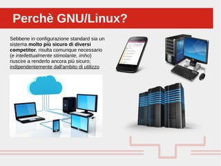 Perché sono cosi forti:Perchè GNU/Linux?Perchè GNU/Linux?
Sebbene in configurazione standard sia un
sistema molto più sicuro di diversi
competitor, risulta comunque necessario
(e intellettualmente stimolante, imho)
riuscire a renderlo ancora più sicuro;
indipendentemente dall'ambito di utilizzo
 
