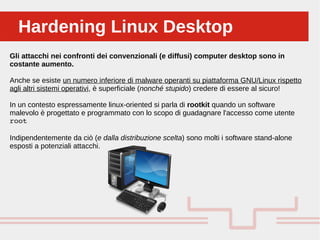 Perché sono cosi forti:Hardening Linux DesktopHardening Linux Desktop
Gli attacchi nei confronti dei convenzionali (e diffusi) computer desktop sono in
costante aumento.
Anche se esiste un numero inferiore di malware operanti su piattaforma GNU/Linux rispetto
agli altri sistemi operativi, è superficiale (nonché stupido) credere di essere al sicuro!
In un contesto espressamente linux-oriented si parla di rootkit quando un software
malevolo è progettato e programmato con lo scopo di guadagnare l'accesso come utente
root
Indipendentemente da ciò (e dalla distribuzione scelta) sono molti i software stand-alone
esposti a potenziali attacchi.
 