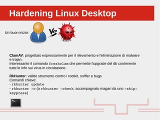 Perché sono cosi forti:Hardening Linux DesktopHardening Linux Desktop
Un buon inizio:
ClamAV: progettato espressamente per il rilevamento e l'eliminazione di malware
e trojan.
Interessante il comando freshclam che permette l'upgrade del db contenente
tutte le info sui virus in circolazione.
RkHunter: valido strumento contro i rootkit, sniffer e bugs
Comandi chiave:
- rkhunter update
- rkhunter ­c (o rkhunter –check; accompagnato magari da uno ­skip­
keypress)
 