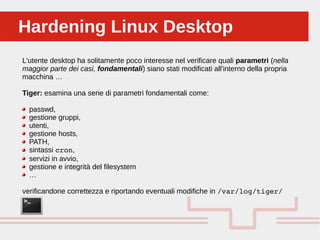 Perché sono cosi forti:Hardening Linux DesktopHardening Linux Desktop
L'utente desktop ha solitamente poco interesse nel verificare quali parametri (nella
maggior parte dei casi, fondamentali) siano stati modificati all'interno della propria
macchina …
Tiger: esamina una serie di parametri fondamentali come:
passwd,
gestione gruppi,
utenti,
gestione hosts,
PATH,
sintassi cron,
servizi in avvio,
gestione e integrità del filesystem
…
verificandone correttezza e riportando eventuali modifiche in /var/log/tiger/
 