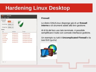 Perché sono cosi forti:Hardening Linux DesktopHardening Linux Desktop
Firewall
Le distro GNU/Linux dispongo già di un firewall
interno e di strumenti adatti alla loro gestione.
Al di là del loro uso lato terminale, è possibile
semplificare il tutto con comode interfacce grafiche.
Un esempio su tutti è Uncomplicated Firewall e la
sua GUI (gufw)
 