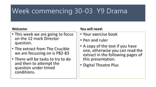 Week commencing 30-03 Y9 Drama
Welcome
• This week we are going to focus
on the 12 mark Director
question.
• The extract from The Crucible
we are focussing on is P82-83
• There will be tasks to try to do
and then to attempt the
question under timed
conditions.
You will need:
• Your exercise book
• Pen and ruler
• A copy of the text if you have
one, otherwise you can read the
extract in the following pages of
this presentation.
• Digital Theatre Plus
 