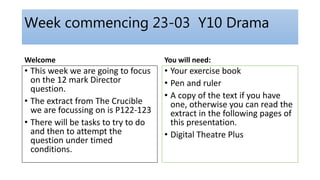 Week commencing 23-03 Y10 Drama
Welcome
• This week we are going to focus
on the 12 mark Director
question.
• The extract from The Crucible
we are focussing on is P122-123
• There will be tasks to try to do
and then to attempt the
question under timed
conditions.
You will need:
• Your exercise book
• Pen and ruler
• A copy of the text if you have
one, otherwise you can read the
extract in the following pages of
this presentation.
• Digital Theatre Plus
 