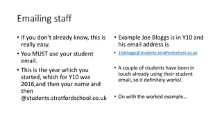 Emailing staff
• If you don’t already know, this is
really easy.
• You MUST use your student
email.
• This is the year which you
started, which for Y10 was
2016,and then your name and
then
@students.stratfordschool.co.uk
• Example Joe Bloggs is in Y10 and
his email address is
• 16jbloggs@students.stratfordschool.co.uk
• A couple of students have been in
touch already using their student
email, so it definitely works!
• On with the worked example…
 