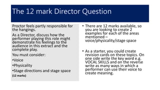 The 12 mark Director Question
• There are 12 marks available, so
you are looking to create 2
examples for each of the areas
mentioned –
voice/physicality/stage space
• As a starter, you could create
revision cards on these topics. On
one side write the key word e.g.
VOCAL SKILLS and on the reverse
write as many ways in which a
performer can use their voice to
create meaning.
Proctor feels partly responsible for
the hangings.
As a Director, discuss how the
performer playing this role might
demonstrate his feelings to the
audience in this extract and the
complete play.
You must consider:
•Voice
•Physicality
•Stage directions and stage space
(12 marks)
 