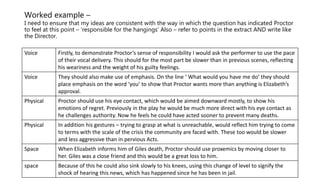 Worked example –
I need to ensure that my ideas are consistent with the way in which the question has indicated Proctor
to feel at this point – ‘responsible for the hangings’ Also – refer to points in the extract AND write like
the Director.
Voice Firstly, to demonstrate Proctor’s sense of responsibility I would ask the performer to use the pace
of their vocal delivery. This should for the most part be slower than in previous scenes, reflecting
his weariness and the weight of his guilty feelings.
Voice They should also make use of emphasis. On the line ‘ What would you have me do’ they should
place emphasis on the word ‘you’ to show that Proctor wants more than anything is Elizabeth’s
approval.
Physical Proctor should use his eye contact, which would be aimed downward mostly, to show his
emotions of regret. Previously in the play he would be much more direct with his eye contact as
he challenges authority. Now he feels he could have acted sooner to prevent many deaths.
Physical In addition his gestures – trying to grasp at what is unreachable, would reflect him trying to come
to terms with the scale of the crisis the community are faced with. These too would be slower
and less aggressive than in pervious Acts.
Space When Elizabeth informs him of Giles death, Proctor should use proxemics by moving closer to
her. Giles was a close friend and this would be a great loss to him.
space Because of this he could also sink slowly to his knees, using this change of level to signify the
shock of hearing this news, which has happened since he has been in jail.
 