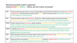 Worked example further explained.
Using What/How/Why – where are the marks achieved?
Voice Firstly, to demonstrate Proctor’s sense of responsibility I would ask the performer to use the pace of their
vocal delivery. This should for the most part be slower than in previous scenes, reflecting his weariness
and the weight of his guilty feelings.
Voice They should also make use of emphasis. On the line ‘ What would you have me do’ they should place
emphasis on the word ‘you’ to show that Proctor wants more than anything is Elizabeth’s approval.
Physical Proctor should use his eye contact, which would be aimed downward mostly, to show his emotions of
regret. Previously in the play he would be much more direct with his eye contact as he challenges
authority. Now he feels he could have acted sooner to prevent many deaths.
Physical In addition his gestures – trying to grasp at what is unreachable, would reflect him trying to come to
terms with the scale of the crisis the community are faced with. These too would be slower and less
aggressive than in pervious Acts.
Space When Elizabeth informs him of Giles death, Proctor should use proxemics by moving closer to her. Giles
was a close friend and this would be a great loss to him.
space Because of this he could also sink slowly to his knees, using this change of level to signify the shock of
hearing this news, which has happened since he has been in jail.
 