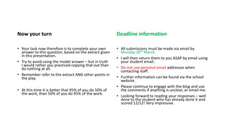 Now your turn
• Your task now therefore is to complete your own
answer to this question, based on the extract given
in this presentation.
• Try to avoid using the model answer – but in truth
I would rather you practiced copying that out than
do nothing at all.
• Remember refer to the extract AND other points in
the play.
• At this time it is better that 95% of you do 50% of
the work, than 50% of you do 95% of the work.
Deadline information
• All submissions must be made via email by
Monday 30th March.
• I will then return them to you ASAP by email using
your student email.
• Do not use personal email addresses when
contacting staff.
• Further information can be found via the school
website.
• Please continue to engage with the blog and use
the comments if anything is unclear, or email me.
• Looking forward to reading your responses – well
done to the student who has already done it and
scored 12/12! Very impressive.
 