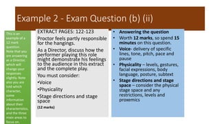 Example 2 - Exam Question (b) (ii)
EXTRACT PAGES: 122-123
Proctor feels partly responsible
for the hangings.
As a Director, discuss how the
performer playing this role
might demonstrate his feelings
to the audience in this extract
and the complete play.
You must consider:
•Voice
•Physicality
•Stage directions and stage
space
(12 marks)
• Answering the question
• Worth 12 marks, so spend 15
minutes on this question.
• Voice- delivery of specific
lines, tone, pitch, pace and
pause
• Physicality – levels, gestures,
facial expressions, body
language, posture, subtext
• Stage directions and stage
space – consider the physical
stage space and any
restrictions, levels and
proxemics
This is an
example of a
12 mark
question.
Note that you
are answering
as a Director,
which will
change your
responses
slightly. Note
also you are
told which
character,
some
information
about their
characteristics,
and the three
main areas to
focus on.
 