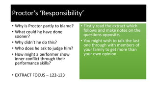 Proctor’s ‘Responsibility’
• Why is Proctor partly to blame?
• What could he have done
sooner?
• Why didn’t he do this?
• Who does he ask to judge him?
• How might a performer show
inner conflict through their
performance skills?
• EXTRACT FOCUS – 122-123
• Firstly read the extract which
follows and make notes on the
questions opposite.
• You might wish to talk the last
one through with members of
your family to get more than
your own opinion.
 