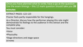 Once you have planned what to write, have a go at the question.
Use the exam timings – this 12 mark question should take you 20
minutes
EXTRACT PAGES: 122-123
Proctor feels partly responsible for the hangings.
As a Director, discuss how the performer playing this role might
demonstrate his feelings to the audience in this extract and the
complete play.
You must consider:
•Voice
•Physicality
•Stage directions and stage space
(12 marks)
 