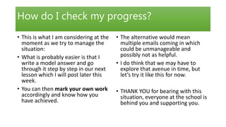 How do I check my progress?
• This is what I am considering at the
moment as we try to manage the
situation:
• What is probably easier is that I
write a model answer and go
through it step by step in our next
lesson which I will post later this
week.
• You can then mark your own work
accordingly and know how you
have achieved.
• The alternative would mean
multiple emails coming in which
could be unmanageable and
possibly not as helpful.
• I do think that we may have to
explore that avenue in time, but
let’s try it like this for now.
• THANK YOU for bearing with this
situation, everyone at the school is
behind you and supporting you.
 