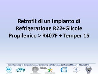 Latest Technology in Refrigeration and Air Conditioning - XVII European Conference Milano, 9 - 10 June 2017
Retrofit di un Impianto di
Refrigerazione R22+Glicole
Propilenico > R407F + Temper 15
 