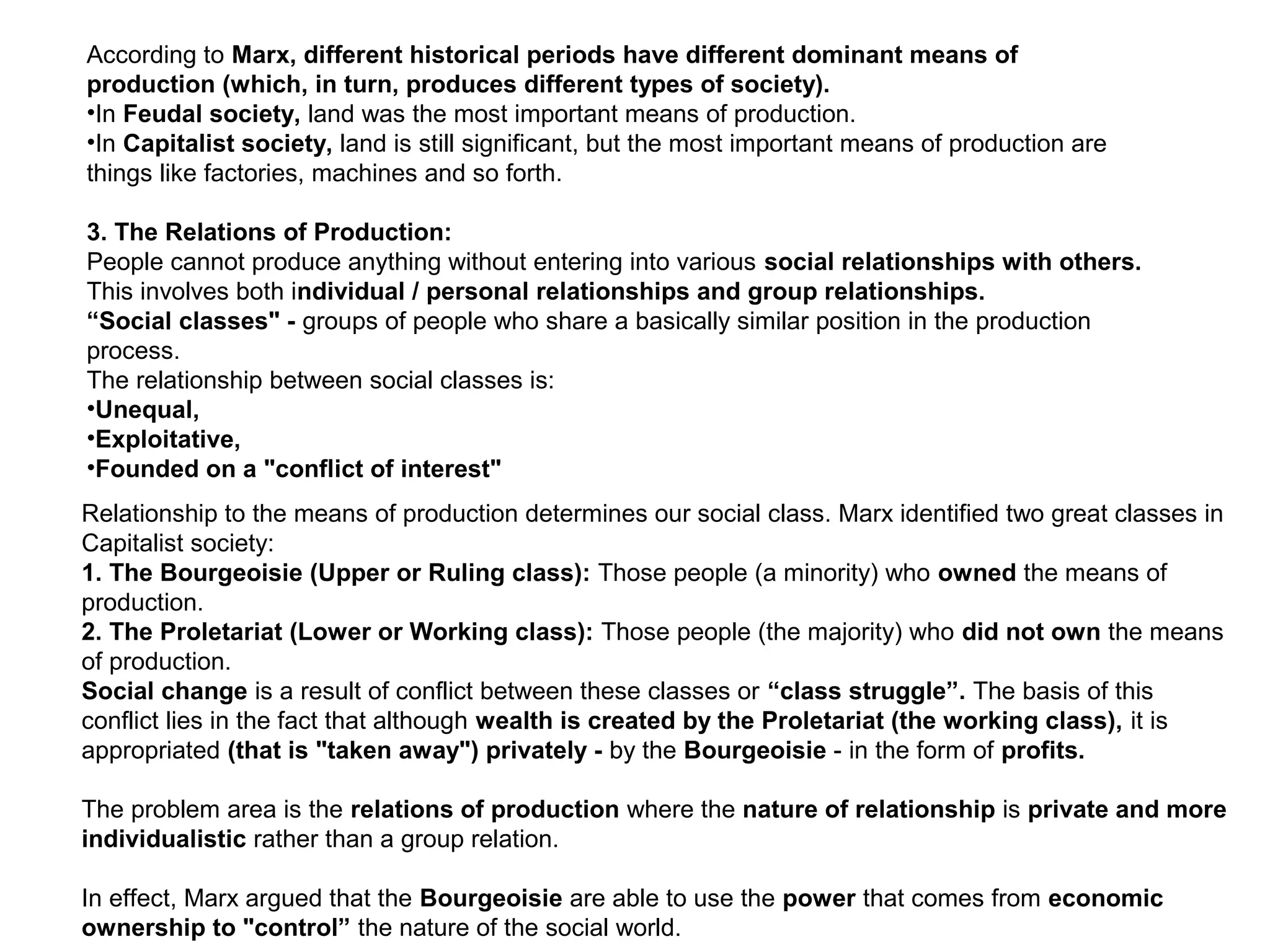 According to Marx, different historical periods have different dominant means of
production (which, in turn, produces different types of society).
•In Feudal society, land was the most important means of production.
•In Capitalist society, land is still significant, but the most important means of production are
things like factories, machines and so forth.
3. The Relations of Production:
People cannot produce anything without entering into various social relationships with others.
This involves both individual / personal relationships and group relationships.
“Social classes" - groups of people who share a basically similar position in the production
process.
The relationship between social classes is:
•Unequal,
•Exploitative,
•Founded on a "conflict of interest"
Relationship to the means of production determines our social class. Marx identified two great classes in
Capitalist society:
1. The Bourgeoisie (Upper or Ruling class): Those people (a minority) who owned the means of
production.
2. The Proletariat (Lower or Working class): Those people (the majority) who did not own the means
of production.
Social change is a result of conflict between these classes or “class struggle”. The basis of this
conflict lies in the fact that although wealth is created by the Proletariat (the working class), it is
appropriated (that is "taken away") privately - by the Bourgeoisie - in the form of profits.
The problem area is the relations of production where the nature of relationship is private and more
individualistic rather than a group relation.
In effect, Marx argued that the Bourgeoisie are able to use the power that comes from economic
ownership to "control” the nature of the social world.
 