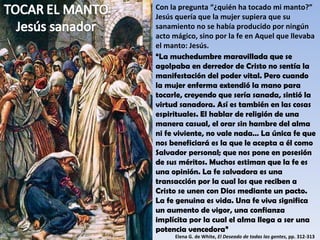 Con la pregunta “¿quién ha tocado mi manto?” Jesús quería que la mujer supiera que su sanamiento no se había producido por ningún acto mágico, sino por la fe en Aquel que llevaba el manto: Jesús. “ La muchedumbre maravillada que se agolpaba en derredor de Cristo no sentía la manifestación del poder vital. Pero cuando la mujer enferma extendió la mano para tocarle, creyendo que sería sanada, sintió la virtud sanadora. Así es también en las cosas espirituales. El hablar de religión de una manera casual, el orar sin hambre del alma ni fe viviente, no vale nada… La única fe que nos beneficiará es la que le acepta a él como Salvador personal; que nos pone en posesión de sus méritos. Muchos estiman que la fe es una opinión. La fe salvadora es una transacción por la cual los que reciben a Cristo se unen con Dios mediante un pacto. La fe genuina es vida. Una fe viva significa un aumento de vigor, una confianza implícita por la cual el alma llega a ser una potencia vencedora” Elena G. de White,  El Deseado de todas las gentes , pp. 312-313 