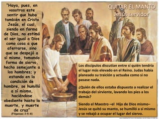 “ Haya, pues, en vosotros este sentir que hubo también en Cristo Jesús, el cual, siendo en forma de Dios, no estimó el ser igual a Dios como cosa a que aferrarse, sino que se despojó a sí mismo, tomando forma de siervo, hecho semejante a los hombres; y estando en la condición de hombre, se humilló a sí mismo, haciéndose obediente hasta la muerte, y muerte de cruz” (Filipenses 2:5-8) Los discípulos discutían entre sí quién tendría el lugar más elevado en el Reino. Judas había planeado su traición y actuaba como si no pasase nada. ¿Quién de ellos estaba dispuesto a realizar el trabajo del sirviente, lavando los pies a los demás? Siendo el Maestro –el  Hijo de Dios mismo– Jesús se quitó su manto, se humilló a sí mismo y se rebajó a ocupar el lugar del siervo. 
