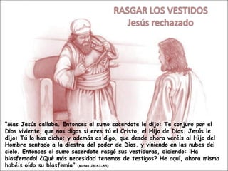 “ Mas Jesús callaba. Entonces el sumo sacerdote le dijo: Te conjuro por el Dios viviente, que nos digas si eres tú el Cristo, el Hijo de Dios. Jesús le dijo: Tú lo has dicho; y además os digo, que desde ahora veréis al Hijo del Hombre sentado a la diestra del poder de Dios, y viniendo en las nubes del cielo. Entonces el sumo sacerdote rasgó sus vestiduras, diciendo: ¡Ha blasfemado! ¿Qué más necesidad tenemos de testigos? He aquí, ahora mismo habéis oído su blasfemia”  (Mateo 26:63-65) 