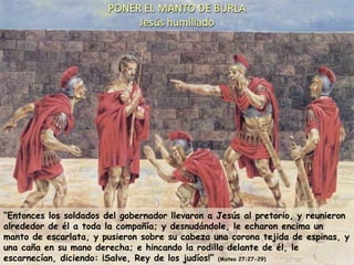 “ Entonces los soldados del gobernador llevaron a Jesús al pretorio, y reunieron alrededor de él a toda la compañía; y desnudándole, le echaron encima un manto de escarlata, y pusieron sobre su cabeza una corona tejida de espinas, y una caña en su mano derecha; e hincando la rodilla delante de él, le escarnecían, diciendo: ¡Salve, Rey de los judíos!”  (Mateo 27:27-29) 