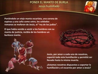Poniéndole un viejo manto escarlata, una corona de espinas y una caña como cetro, los soldados romanos se mofaron de Jesús, el “rey de los judíos”. El que había venido a vestir a los hombres con su manto de justicia, recibía de los hombres un burlesco manto. Jesús, por amor a cada uno de nosotros, soportó toda esta humillación y permitió ser llevado hasta la misma muerte. ¿Estamos nosotros dispuestos a soportar la humillación y el escarnio por amor a Jesús? 