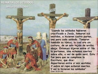 “ Cuando los soldados hubieron crucificado a Jesús, tomaron sus vestidos, e hicieron cuatro partes,  una para cada soldado. Tomaron también su túnica, la cual era sin costura, de un solo tejido de arriba abajo. Entonces dijeron entre sí: No la partamos, sino echemos suertes sobre ella, a ver de quién será. Esto fue para que se cumpliese la Escritura, que dice: Repartieron entre sí mis vestidos, Y sobre mi ropa echaron suertes . Y así lo hicieron los soldados” (Juan 19:23-24) 