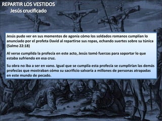 Jesús pudo ver en sus momentos de agonía cómo los soldados romanos cumplían lo anunciado por el profeta David al repartirse sus ropas, echando suertes sobre su túnica (Salmo 22:18) Al verse cumplida la profecía en este acto, Jesús tomó fuerzas para soportar lo que estaba sufriendo en esa cruz. Su obra no iba a ser en vano. Igual que se cumplía esta profecía se cumplirían las demás profecías que mostraban cómo su sacrificio salvaría a millones de personas atrapadas en este mundo de pecado. 