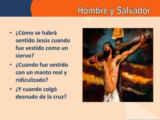 ¿Cómo se habrá sentido Jesús cuando fue vestido como un siervo? ¿Cuando fue vestido con un manto real y ridiculizado? ¿Y cuando colgó desnudo de la cruz? 
