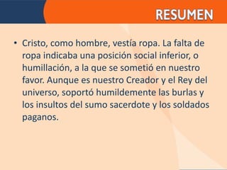 Cristo, como hombre, vestía ropa. La falta de ropa indicaba una posición social inferior, o humillación, a la que se sometió en nuestro favor. Aunque es nuestro Creador y el Rey del universo, soportó humildemente las burlas y los insultos del sumo sacerdote y los soldados paganos. 