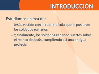 Estudiamos acerca de: Jesús vestido con la ropa ridícula que le pusieron los soldados romanos Y, finalmente, los soldados echando suertes sobre el manto de Jesús, cumpliendo así una antigua profecía 