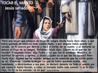 “ Pero una mujer que padecía de flujo de sangre desde hacía doce años, y que había gastado en médicos todo cuanto tenía, y por ninguno había podido ser curada, se le acercó por detrás y tocó el borde de su manto; y al instante se detuvo el flujo de su sangre. Entonces Jesús dijo: ¿Quién es el que me ha tocado? Y negando todos, dijo Pedro y los que con él estaban: Maestro, la multitud te aprieta y oprime, y dices: ¿Quién es el que me ha tocado? Pero Jesús dijo: Alguien me ha tocado; porque yo he conocido que ha salido poder de mí. Entonces, cuando la mujer vio que no había quedado oculta, vino temblando, y postrándose a sus pies, le declaró delante de todo el pueblo por qué causa le había tocado, y cómo al instante había sido sanada. Y él le dijo: Hija, tu fe te ha salvado; ve en paz”  (Lucas 8:43-48) 