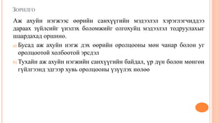 ЗОРИЛГО
Аж ахуйн нэгжээс өөрийн санхүүгийн мэдээлэл хэрэглэгчиддээ
дараах зүйлсийг үнэлэх боломжийг олгохуйц мэдээлэл тодруулахыг
шаардахад оршино.
a) Бусад аж ахуйн нэгж дэх өөрийн оролцооны мөн чанар болон уг
оролцоотой холбоотой эрсдэл
b) Тухайн аж ахуйн нэгжийн санхүүгийн байдал, үр дүн болон мөнгөн
гүйлгээнд эдгээр хувь оролцооны үзүүлэх нөлөө
 