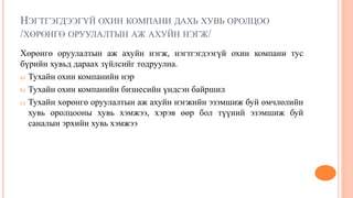 НЭГТГЭГДЭЭГҮЙ ОХИН КОМПАНИ ДАХЬ ХУВЬ ОРОЛЦОО
/ХӨРӨНГӨ ОРУУЛАЛТЫН АЖ АХУЙН НЭГЖ/
Хөрөнгө оруулалтын аж ахуйн нэгж, нэгтгэгдээгүй охин компани тус
бүрийн хувьд дараах зүйлсийг тодруулна.
a) Тухайн охин компанийн нэр
b) Тухайн охин компанийн бизнесийн үндсэн байршил
c) Тухайн хөрөнгө оруулалтын аж ахуйн нэгжийн эзэмшиж буй өмчлөлийн
хувь оролцооны хувь хэмжээ, хэрэв өөр бол түүний эзэмшиж буй
саналын эрхийн хувь хэмжээ
 