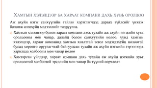 ХАМТЫН ХЭЛЭЛЦЭЭР БА ХАРААТ КОМПАНИ ДАХЬ ХУВЬ ОРОЛЦОО
Аж ахуйн нэгж санхүүгийн тайлан хэрэглэгчдэд дараах зүйлсийг үнэлэх
боломж олгохуйц мэдээллийг тодруулна.
a) Хамтын хэлэлцээр болон хараат компани дэхь тухайн аж ахуйн нэгжийн хувь
оролцооны мөн чанар, далайц болон санхүүгийн нөлөө, үүнд хамтын
хэлэлцээр, хараат компанид хамтын хналттай эсвэл мэдэгдэхүйц нөлөөтэй
бусад хөрөнгө оруулагчтай байгуулсан тухайн аж ахуйн нэгжийн гэрээгээрх
харилцаа холбооны мөн чанар нөлөө
b) Хамтарсан үйлдвэр, хараат компани дахь тухайн аж ахуйн нэгжийн хуьт
оролцоотой холбоотой эрсдлийн мөн чанар ба түүний өөрчлөлт
 