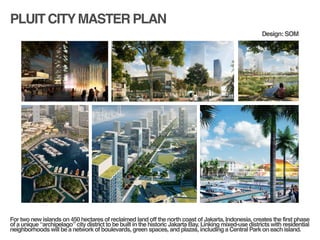 PLUIT CITYMASTER PLAN
!
!
For two new islands on 450 hectares of reclaimed land off the north coast of Jakarta, Indonesia, creates the first phase
of a unique “archipelago” city district to be built in the historic Jakarta Bay. Linking mixed-use districts with residential
neighborhoods will be a network of boulevards, green spaces, and plazas, including a Central Park on each island. !
Design: SOM
 