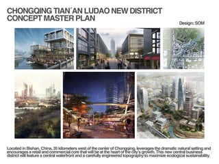 CHONGQING TIAN´AN LUDAO NEW DISTRICT!
CONCEPT MASTER PLAN
!
!
Located in Bishan, China, 35 kilometers west of the center of Chongqing, leverages the dramatic natural setting and
encourages a retail and commercial core that will be at the heart of the city’s growth. This new central business
district will feature a central waterfront and a carefully engineered topography to maximize ecological sustainability.!
Design: SOM
 