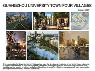GUANGZHOU UNIVERSITYTOWN FOUR VILLAGES
!
!
This master plan for University Island in Guangzhou uses the development patterns of four ancient farm villages to
humanize a recent wave of rapid development. It integrates existing villages into an overarching framework that
establishes new centers of student and village life, pinpoints areas for historic preservation, and uses lower-scaled
development to reinforce a walkable community.!
Design: SOM
 
