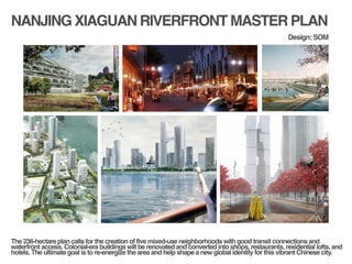 NANJING XIAGUAN RIVERFRONT MASTER PLAN
!
!
The 236-hectare plan calls for the creation of five mixed-use neighborhoods with good transit connections and
waterfront access. Colonial-era buildings will be renovated and converted into shops, restaurants, residential lofts, and
hotels. The ultimate goal is to re-energize the area and help shape a new global identity for this vibrant Chinese city.!
Design: SOM
 
