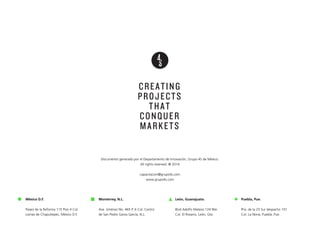 México D.F.
!
Paseo de la Reforma 115 Piso 4 Col.
Lomas de Chapultepec, México D.F.
CREATING
PROJECTS
THAT
CONQUER
MARKETS
Monterrey, N.L.
!
Ave. Jiménez No. 465 P. 6 Col. Centro
de San Pedro Garza García, N.L.
León, Guanajuato.
!
Blvd Adolfo Mateos 124 Nte.
Col. El Rosario, León, Gto.
Puebla, Pue.
!
Priv. de la 23 Sur despacho 101
Col. La Noria, Puebla, Pue.
Documento generado por el Departamento de Innovación, Grupo 4S de México.
All rights reserved. ® 2014
!
capacitacion@grupo4s.com
www.grupo4s.com
 