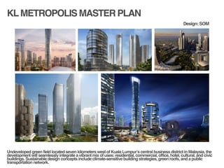 KLMETROPOLIS MASTER PLAN
!
!
Undeveloped green field located seven kilometers west of Kuala Lumpur’s central business district in Malaysia, the
development will seamlessly integrate a vibrant mix of uses: residential, commercial, office, hotel, cultural, and civic
buildings. Sustainable design concepts include climate-sensitive building strategies, green roofs, and a public
transportation network.!
Design: SOM
 