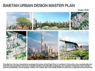 BAIETAN URBAN DESIGN MASTER PLAN
!
!
Transforms a former industrial zone along the banks of the Pearl River in southern China into a new, sustainable city
that will accommodate more than 740,000 residents and 660,000 employees. By expertly combining urban density,
transit accessibility, and ecological vitality, this master plan will enable Baietan to become a regional commercial hub.!
Design: SOM
 