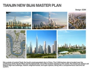 TIANJIN NEW BIJAI MASTER PLAN
!
!
Sits outside of central Tianji, the fourth most-populated city in China. The 2,500-hectare site is located near the
confluence of the Hai He River and the Bohai Gulf, one of the busiest seaways in the world. The mixed-use district will
feature high-rise buildings, historic neighborhoods, and open spaces, along with a comprehensive road and rail
system. !
Design: SOM
 