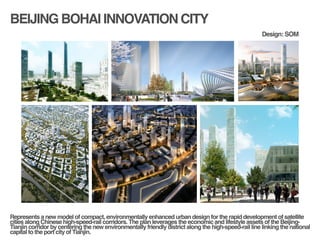 BEIJING BOHAI INNOVATION CITY
!
!
Represents a new model of compact, environmentally enhanced urban design for the rapid development of satellite
cities along Chinese high-speed-rail corridors. The plan leverages the economic and lifestyle assets of the Beijing-
Tianjin corridor by centering the new environmentally friendly district along the high-speed-rail line linking the national
capital to the port city of Tianjin. !
Design: SOM
 