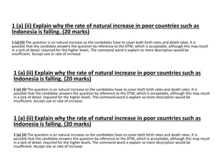 1 (a) (ii) Explain why the rate of natural increase in poor countries such as 
Indonesia is falling. (20 marks) 
1 (a) (ii) The question is on natural increase so the candidates have to cover both birth rates and death rates. It is 
possible that the candidate answers the question by reference to the DTM, which is acceptable, although this may result 
in a lack of detail, required for the higher levels. The command word is explain so mere description would be 
insufficient. Accept size or rate of increase 
1 (a) (ii) Explain why the rate of natural increase in poor countries such as 
Indonesia is falling. (20 marks) 
1 (a) (ii) The question is on natural increase so the candidates have to cover both birth rates and death rates. It is 
possible that the candidate answers the question by reference to the DTM, which is acceptable, although this may result 
in a lack of detail, required for the higher levels. The command word is explain so mere description would be 
insufficient. Accept size or rate of increase 
1 (a) (ii) Explain why the rate of natural increase in poor countries such as 
Indonesia is falling. (20 marks) 
1 (a) (ii) The question is on natural increase so the candidates have to cover both birth rates and death rates. It is 
possible that the candidate answers the question by reference to the DTM, which is acceptable, although this may result 
in a lack of detail, required for the higher levels. The command word is explain so mere description would be 
insufficient. Accept size or rate of increase 
 