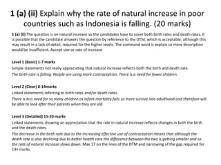 1 (a) (ii) Explain why the rate of natural increase in poor 
countries such as Indonesia is falling. (20 marks) 
1 (a) (ii) The question is on natural increase so the candidates have to cover both birth rates and death rates. It 
is possible that the candidate answers the question by reference to the DTM, which is acceptable, although this 
may result in a lack of detail, required for the higher levels. The command word is explain so mere description 
would be insufficient. Accept size or rate of increase 
Level 1 (Basic) 1-7 marks 
Simple statements not really appreciating that natural increase reflects both the birth and death rate. 
The birth rate is falling. People are using more contraception. There is a need for fewer children. 
Level 2 (Clear) 8-14marks 
Linked statements referring to birth rates and/or death rates. 
There is less need for so many children as infant mortality falls so more survive into adulthood and therefore will 
be able to look after their parents when they are old. 
Level 3 (Detailed) 15-20 marks 
Linked statements showing an appreciation that the rate in natural increase reflects changes in both the birth 
and the death rates. 
The decrease in the birth rate due to the increasing effective use of contraception means that although the 
death rate is also declining due to better health care the difference between the two is getting smaller and so 
the rate of natural increase slows down. Max 17 on the lines of the DTM and narrowing of the gap required for 
19+ marks. 
 