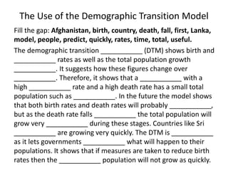 The Use of the Demographic Transition Model 
Fill the gap: Afghanistan, birth, country, death, fall, first, Lanka, 
model, people, predict, quickly, rates, time, total, useful. 
The demographic transition ___________ (DTM) shows birth and 
___________ rates as well as the total population growth 
___________. It suggests how these figures change over 
___________. Therefore, it shows that a ___________ with a 
high ___________ rate and a high death rate has a small total 
population such as ___________. In the future the model shows 
that both birth rates and death rates will probably ___________, 
but as the death rate falls ___________ the total population will 
grow very ___________ during these stages. Countries like Sri 
___________ are growing very quickly. The DTM is ___________ 
as it lets governments ___________ what will happen to their 
populations. It shows that if measures are taken to reduce birth 
rates then the ___________ population will not grow as quickly. 
 