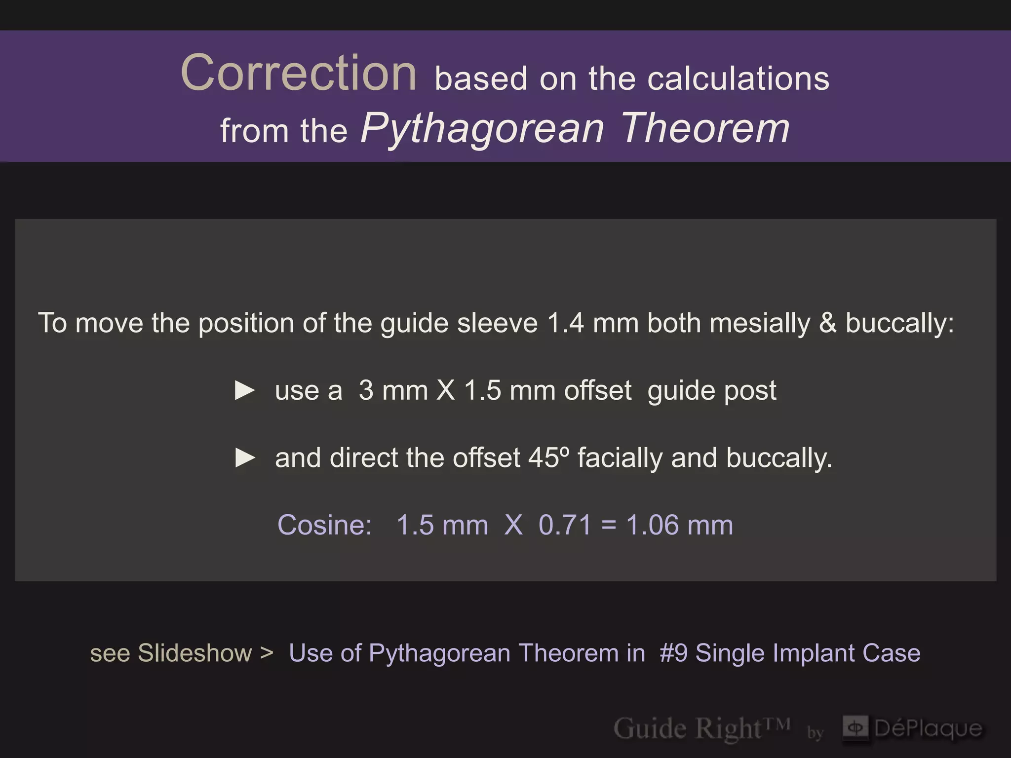 Correction           based on the calculations
              from the    Pythagorean Theorem



To move the position of the guide sleeve 1.4 mm both mesially & buccally:

               ► use a 3 mm X 1.5 mm offset guide post

               ► and direct the offset 45º facially and buccally.

                   Cosine: 1.5 mm X 0.71 = 1.06 mm



    see Slideshow > Use of Pythagorean Theorem in #9 Single Implant Case
 